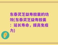 东泰灵芝益寿胶囊的功效(东泰灵芝益寿胶囊：延长寿命，提高免疫力)