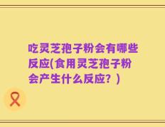 吃灵芝孢子粉会有哪些反应(食用灵芝孢子粉会产生什么反应？)