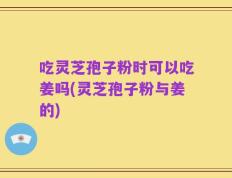 吃灵芝孢子粉时可以吃姜吗(灵芝孢子粉与姜的)