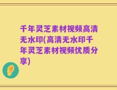 千年灵芝素材视频高清无水印(高清无水印千年灵芝素材视频优质分享)