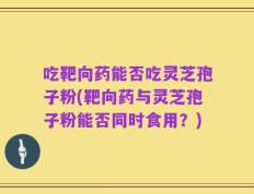 吃靶向药能否吃灵芝孢子粉(靶向药与灵芝孢子粉能否同时食用？)