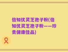 倍知优灵芝孢子粉(倍知优灵芝孢子粉——珍贵健康佳品)