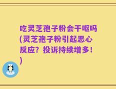 吃灵芝孢子粉会干呕吗(灵芝孢子粉引起恶心反应？投诉持续增多！)