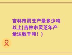 吉林市灵芝产量多少吨以上(吉林市灵芝年产量达数千吨！)