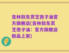 吉林敖东灵芝孢子油官方旗舰店(吉林敖东灵芝孢子油：官方旗舰店新品上架)