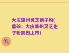 大庆肇州灵芝孢子粉(重磅！大庆肇州灵芝孢子粉震撼上市)