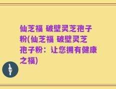 仙芝福 破壁灵芝孢子粉(仙芝福 破壁灵芝孢子粉：让您拥有健康之福)