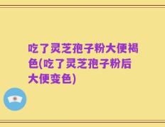 吃了灵芝孢子粉大便褐色(吃了灵芝孢子粉后大便变色)