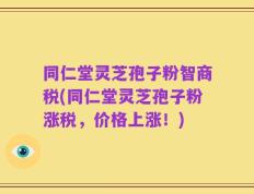 同仁堂灵芝孢子粉智商税(同仁堂灵芝孢子粉涨税，价格上涨！)