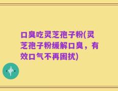 口臭吃灵芝孢子粉(灵芝孢子粉缓解口臭，有效口气不再困扰)
