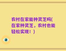 农村在家能种灵芝吗(在家种灵芝，农村也能轻松实现！)