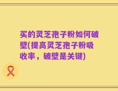 买的灵芝孢子粉如何破壁(提高灵芝孢子粉吸收率，破壁是关键)