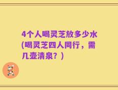 4个人喝灵芝放多少水(喝灵芝四人同行，需几壶清泉？)