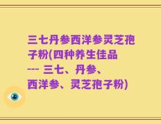 三七丹参西洋参灵芝孢子粉(四种养生佳品 --- 三七、丹参、西洋参、灵芝孢子粉)