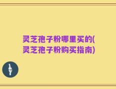 灵芝孢子粉哪里买的(灵芝孢子粉购买指南)