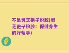 不是灵芝孢子粉胶(灵芝孢子粉胶：保健养生的好帮手)