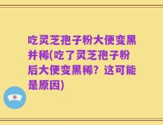 吃灵芝孢子粉大便变黑并稀(吃了灵芝孢子粉后大便变黑稀？这可能是原因)