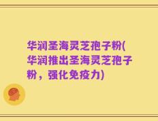 华润圣海灵芝孢子粉(华润推出圣海灵芝孢子粉，强化免疫力)