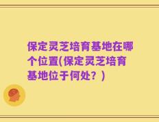 保定灵芝培育基地在哪个位置(保定灵芝培育基地位于何处？)