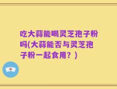 吃大蒜能喝灵芝孢子粉吗(大蒜能否与灵芝孢子粉一起食用？)
