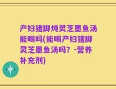 产妇猪脚炖灵芝墨鱼汤能喝吗(能喝产妇猪脚灵芝墨鱼汤吗？-营养补充剂)
