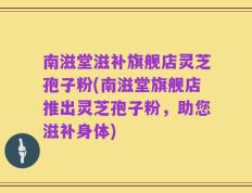 南滋堂滋补旗舰店灵芝孢子粉(南滋堂旗舰店推出灵芝孢子粉，助您滋补身体)