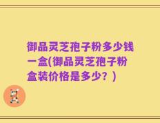 御品灵芝孢子粉多少钱一盒(御品灵芝孢子粉盒装价格是多少？)
