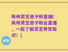 凤州灵芝孢子粉直播(凤州灵芝孢子粉云直播，一起了解灵芝养生知识！)