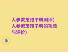 人参灵芝孢子粉测评(人参灵芝孢子粉的功效与评价)