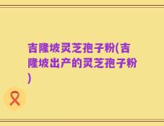 吉隆坡灵芝孢子粉(吉隆坡出产的灵芝孢子粉)