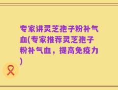 专家讲灵芝孢子粉补气血(专家推荐灵芝孢子粉补气血，提高免疫力)