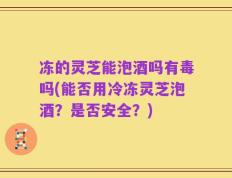 冻的灵芝能泡酒吗有毒吗(能否用冷冻灵芝泡酒？是否安全？)