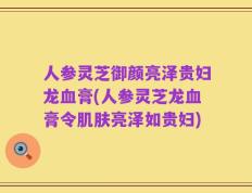 人参灵芝御颜亮泽贵妇龙血膏(人参灵芝龙血膏令肌肤亮泽如贵妇)