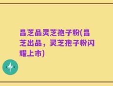 昌芝品灵芝孢子粉(昌芝出品，灵芝孢子粉闪耀上市)