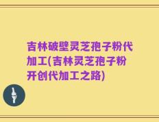 吉林破壁灵芝孢子粉代加工(吉林灵芝孢子粉开创代加工之路)