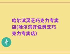 哈尔滨灵芝巧克力专卖店(哈尔滨开设灵芝巧克力专卖店)