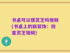 书桌可以摆灵芝吗视频(书桌上的新装饰：放置灵芝视频)