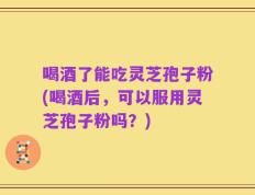 喝酒了能吃灵芝孢子粉(喝酒后，可以服用灵芝孢子粉吗？)