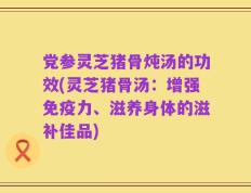 党参灵芝猪骨炖汤的功效(灵芝猪骨汤：增强免疫力、滋养身体的滋补佳品)
