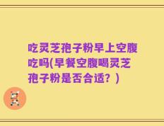 吃灵芝孢子粉早上空腹吃吗(早餐空腹喝灵芝孢子粉是否合适？)