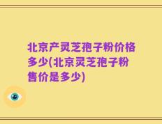 北京产灵芝孢子粉价格多少(北京灵芝孢子粉售价是多少)