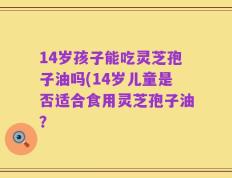14岁孩子能吃灵芝孢子油吗(14岁儿童是否适合食用灵芝孢子油？