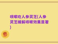 咳嗽吃人参灵芝(人参灵芝缓解咳嗽效果显著)