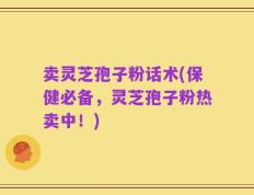 卖灵芝孢子粉话术(保健必备，灵芝孢子粉热卖中！)