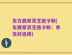 东方西草灵芝孢子粉(东西草灵芝孢子粉：养生好选择)