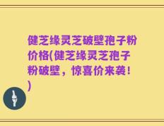 健芝缘灵芝破壁孢子粉价格(健芝缘灵芝孢子粉破壁，惊喜价来袭！)