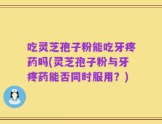 吃灵芝孢子粉能吃牙疼药吗(灵芝孢子粉与牙疼药能否同时服用？)