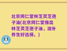 北京同仁堂林芝灵芝孢子油(北京同仁堂推出林芝灵芝孢子油，滋补养生好选择。)