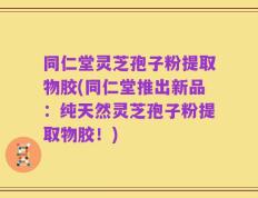 同仁堂灵芝孢子粉提取物胶(同仁堂推出新品：纯天然灵芝孢子粉提取物胶！)