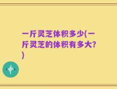 一斤灵芝体积多少(一斤灵芝的体积有多大？)